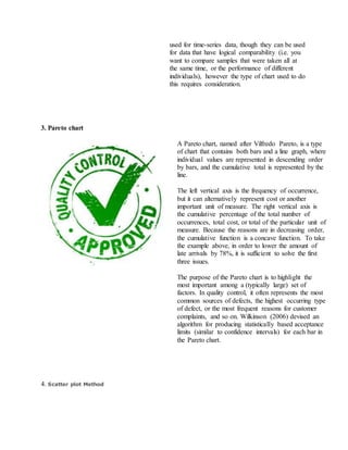used for time-series data, though they can be used
for data that have logical comparability (i.e. you
want to compare samples that were taken all at
the same time, or the performance of different
individuals), however the type of chart used to do
this requires consideration.
3. Pareto chart
A Pareto chart, named after Vilfredo Pareto, is a type
of chart that contains both bars and a line graph, where
individual values are represented in descending order
by bars, and the cumulative total is represented by the
line.
The left vertical axis is the frequency of occurrence,
but it can alternatively represent cost or another
important unit of measure. The right vertical axis is
the cumulative percentage of the total number of
occurrences, total cost, or total of the particular unit of
measure. Because the reasons are in decreasing order,
the cumulative function is a concave function. To take
the example above, in order to lower the amount of
late arrivals by 78%, it is sufficient to solve the first
three issues.
The purpose of the Pareto chart is to highlight the
most important among a (typically large) set of
factors. In quality control, it often represents the most
common sources of defects, the highest occurring type
of defect, or the most frequent reasons for customer
complaints, and so on. Wilkinson (2006) devised an
algorithm for producing statistically based acceptance
limits (similar to confidence intervals) for each bar in
the Pareto chart.
4. Scatter plot Method
 