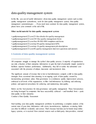 data quality management system
In this file, you can ref useful information about data quality management system such as data
quality management systemforms, tools for data quality management system, data quality
management systemstrategies … If you need more assistant for data quality management system,
please leave your comment at the end of file.
Other useful material for data quality management system:
• qualitymanagement123.com/23-free-ebooks-for-quality-management
• qualitymanagement123.com/185-free-quality-management-forms
• qualitymanagement123.com/free-98-ISO-9001-templates-and-forms
• qualitymanagement123.com/top-84-quality-management-KPIs
• qualitymanagement123.com/top-18-quality-management-job-descriptions
• qualitymanagement123.com/86-quality-management-interview-questions-and-answers
I. Contents of data quality management system
==================
All companies struggle to manage the cyclical data quality process. A majority of organizations
use only a fraction of their enterprise information to gain the kind of actionable insight needed to
facilitate superior business performance. Additionally, they fail to realize the substantial cost
associated with the presence of subpar, inaccurate and inconsistent data.
The significant amount of revenue that is lost to bad information compels a shift in data quality
strategies from occasional data cleansing to an ongoing cycle of data quality created by
incorporating governance plans. Data governance is a continuous quality improvement process,
embraced at all levels of the organization, to filter bad information by defining and enforcing
policies and approval procedures for achieving and maintaining data quality.
Below are five best practices for data governance and quality management. These best practices
are being leveraged by companies that have successfully achieved -- and benefited from -- peak
data quality in their enterprise.
Conduct a Data Quality Assessment
Start tackling your data quality management problems by performing a complete analysis of the
current state of your data. Information with errors, inconsistencies, duplicates or missing fields
can often be difficult to identify and correct. That's because bad data can be buried deep within
legacy systems, or is received from external sources such as third-party data providers, external
 