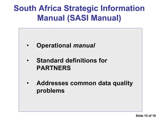 South Africa Strategic Information
Manual (SASI Manual)
• Operational manual
• Standard definitions for
PARTNERS
• Addresses common data quality
problems
Slide 15 of 18
 