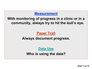 Measurement
With monitoring of progress in a clinic or in a
community, always try to hit the bull’s eye.
Paper Trail
Always document progress.
Data Use
Who is using the data?
Slide 17 of 18
 