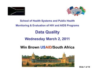School of Health Systems and Public Health
Monitoring & Evaluation of HIV and AIDS Programs
Data Quality
Wednesday March 2, 2011
Win Brown USAID/South Africa
Slide 1 of 18
 