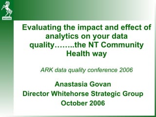 Evaluating the impact and effect of analytics on your data quality……..the NT Community Health way   ARK data quality conference 2006 Anastasia Govan Director Whitehorse Strategic Group October 2006 