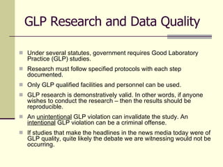 GLP Research and Data Quality Under several statutes, government requires Good Laboratory Practice (GLP) studies. Research must follow specified protocols with each step documented. Only GLP qualified facilities and personnel can be used. GLP research is demonstratively valid. In other words, if anyone wishes to conduct the research – then the results should be reproducible. An  unintentional  GLP violation can invalidate the study. An  intentional  GLP violation can be a criminal offense.  If studies that make the headlines in the news media today were of GLP quality, quite likely the debate we are witnessing would not be occurring. 