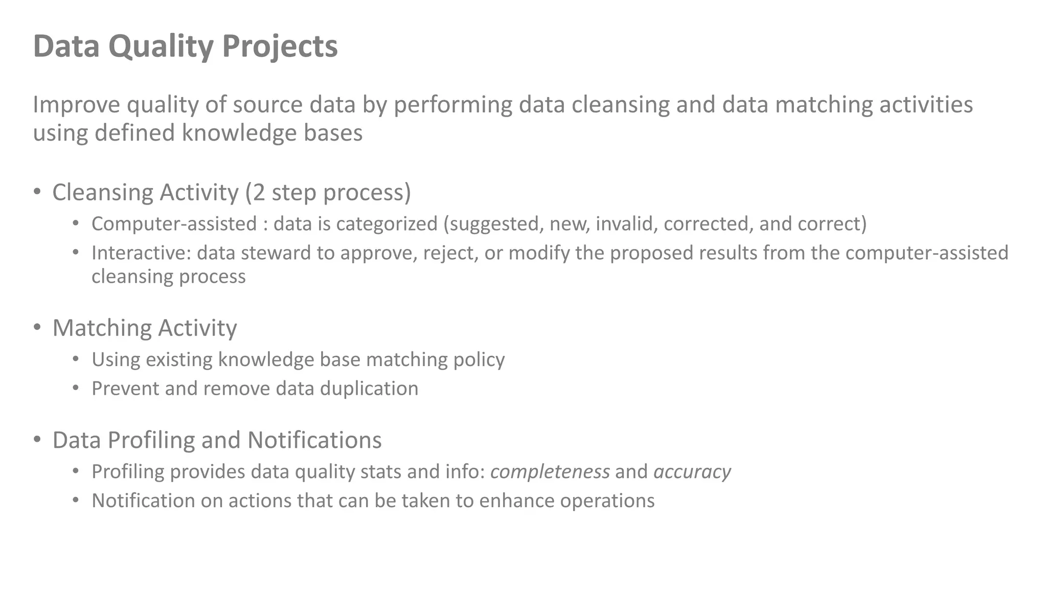 Data Quality Projects
Improve quality of source data by performing data cleansing and data matching activities
using defined knowledge bases
• Cleansing Activity (2 step process)
• Computer-assisted : data is categorized (suggested, new, invalid, corrected, and correct)
• Interactive: data steward to approve, reject, or modify the proposed results from the computer-assisted
cleansing process
• Matching Activity
• Using existing knowledge base matching policy
• Prevent and remove data duplication
• Data Profiling and Notifications
• Profiling provides data quality stats and info: completeness and accuracy
• Notification on actions that can be taken to enhance operations
 