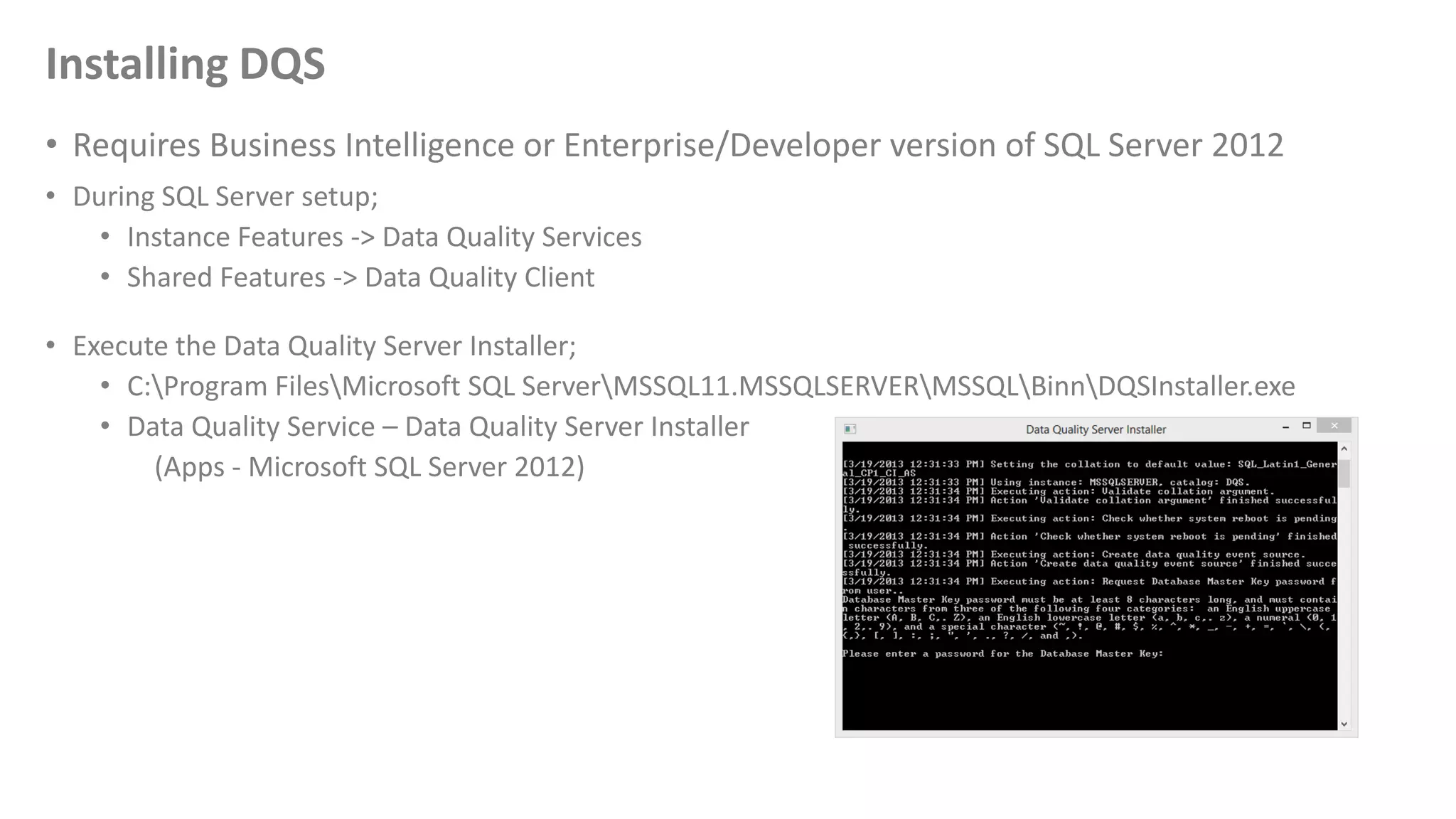 Installing DQS
• Requires Business Intelligence or Enterprise/Developer version of SQL Server 2012
• During SQL Server setup;
• Instance Features -> Data Quality Services
• Shared Features -> Data Quality Client
• Execute the Data Quality Server Installer;
• C:Program FilesMicrosoft SQL ServerMSSQL11.MSSQLSERVERMSSQLBinnDQSInstaller.exe
• Data Quality Service – Data Quality Server Installer
(Apps - Microsoft SQL Server 2012)
 