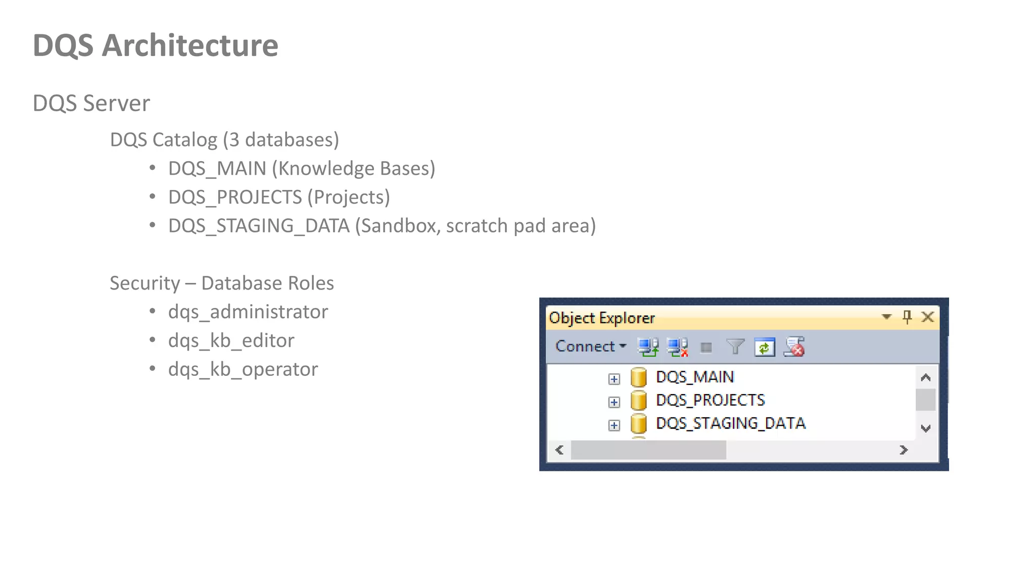 DQS Architecture
DQS Server
DQS Catalog (3 databases)
• DQS_MAIN (Knowledge Bases)
• DQS_PROJECTS (Projects)
• DQS_STAGING_DATA (Sandbox, scratch pad area)
Security – Database Roles
• dqs_administrator
• dqs_kb_editor
• dqs_kb_operator
 