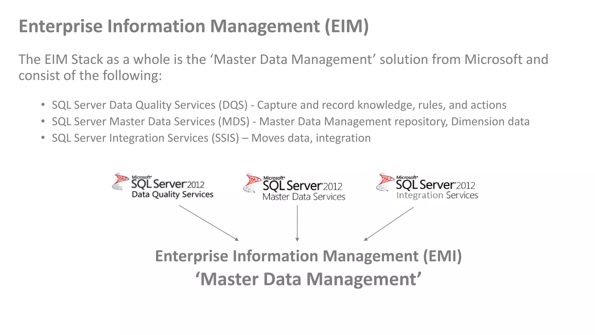 Enterprise Information Management (EIM)
The EIM Stack as a whole is the ‘Master Data Management’ solution from Microsoft and
consist of the following:
• SQL Server Data Quality Services (DQS) - Capture and record knowledge, rules, and actions
• SQL Server Master Data Services (MDS) - Master Data Management repository, Dimension data
• SQL Server Integration Services (SSIS) – Moves data, integration
Enterprise Information Management (EMI)
‘Master Data Management’
 