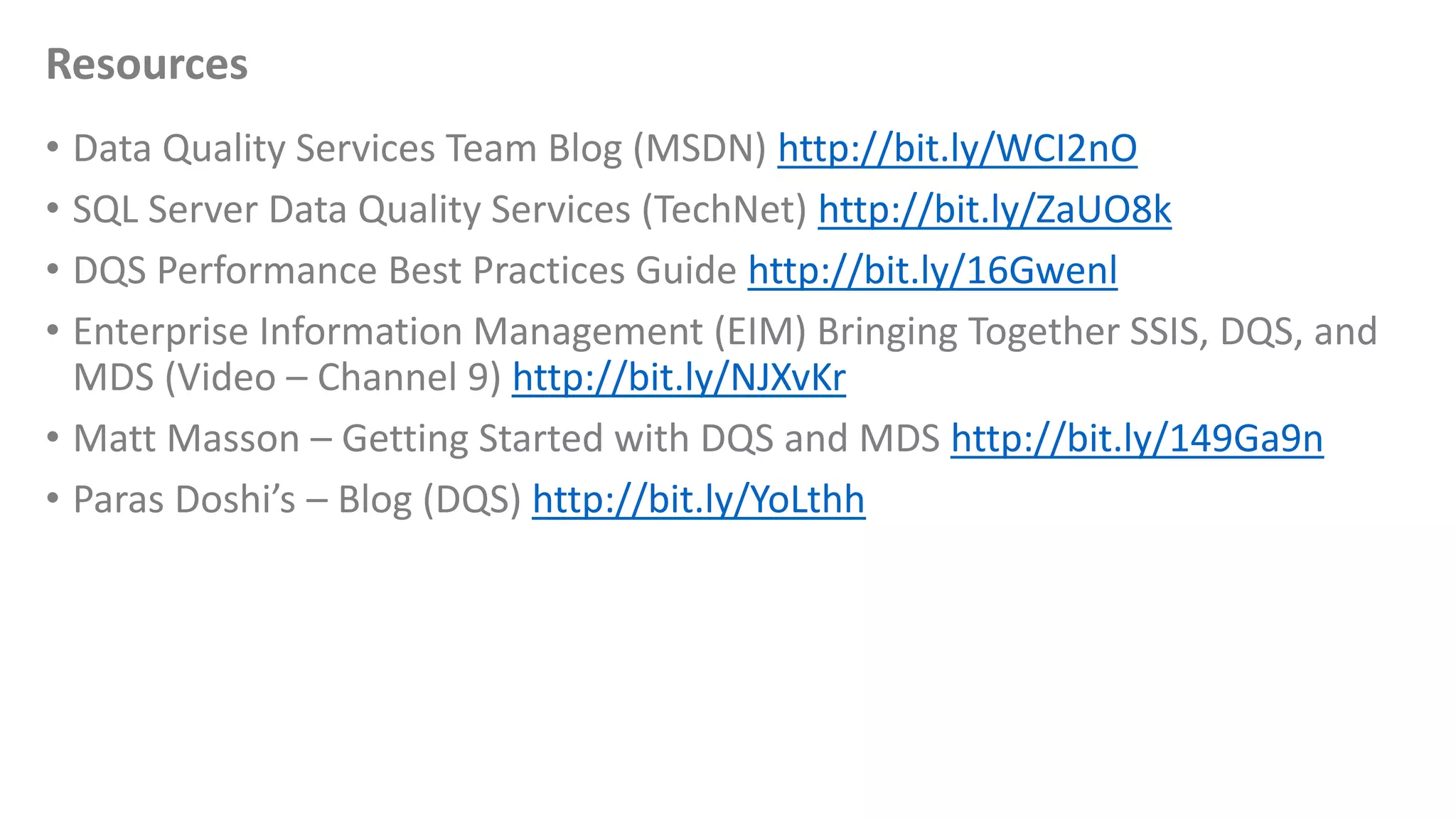 Resources
• Data Quality Services Team Blog (MSDN) http://bit.ly/WCI2nO
• SQL Server Data Quality Services (TechNet) http://bit.ly/ZaUO8k
• DQS Performance Best Practices Guide http://bit.ly/16Gwenl
• Enterprise Information Management (EIM) Bringing Together SSIS, DQS, and
MDS (Video – Channel 9) http://bit.ly/NJXvKr
• Matt Masson – Getting Started with DQS and MDS http://bit.ly/149Ga9n
• Paras Doshi’s – Blog (DQS) http://bit.ly/YoLthh
 
