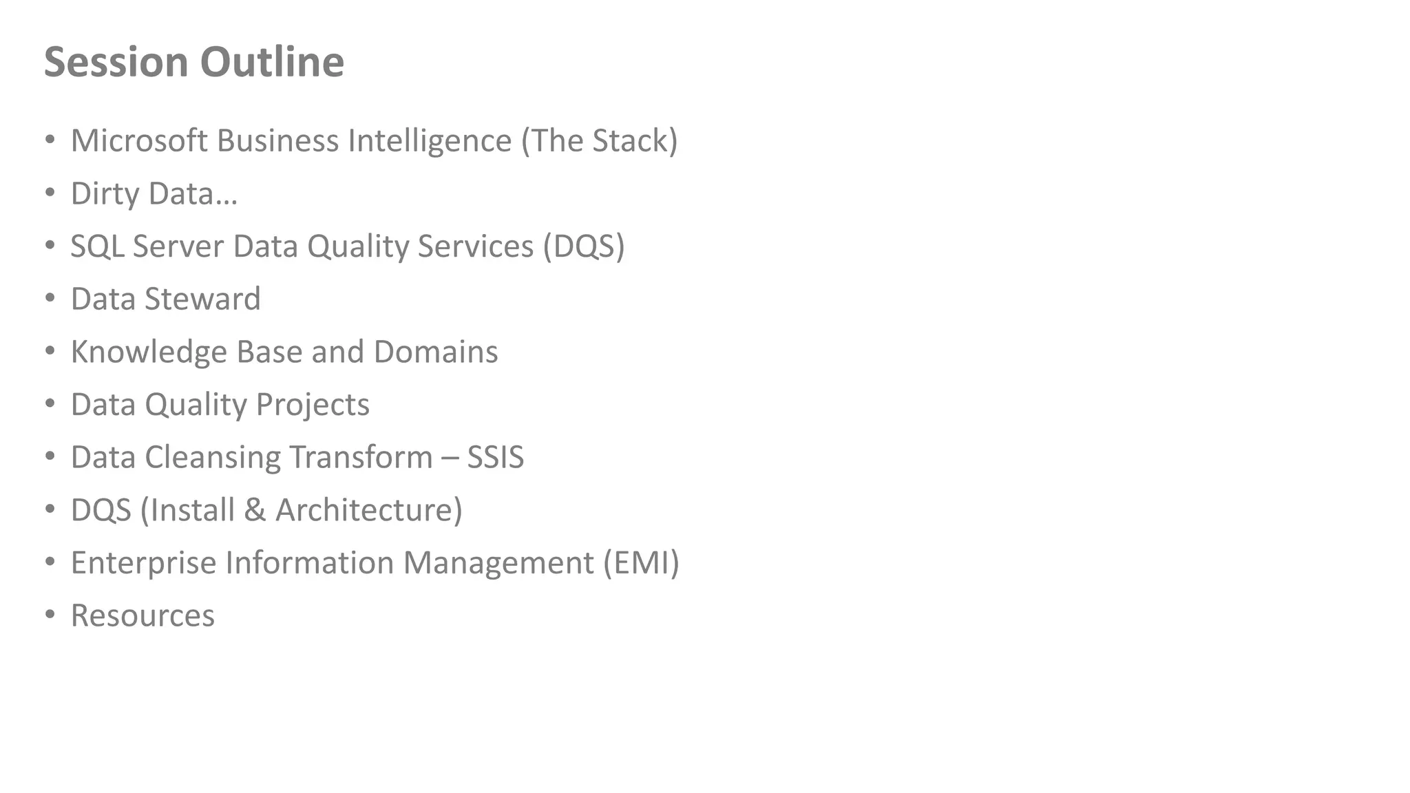 Session Outline
• Microsoft Business Intelligence (The Stack)
• Dirty Data…
• SQL Server Data Quality Services (DQS)
• Data Steward
• Knowledge Base and Domains
• Data Quality Projects
• Data Cleansing Transform – SSIS
• DQS (Install & Architecture)
• Enterprise Information Management (EMI)
• Resources
 