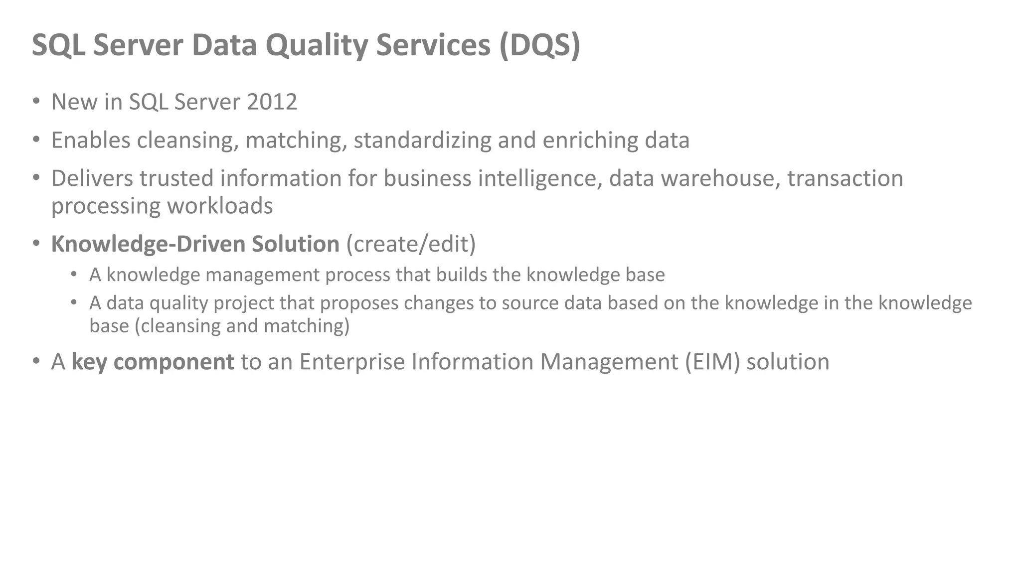 SQL Server Data Quality Services (DQS)
• New in SQL Server 2012
• Enables cleansing, matching, standardizing and enriching data
• Delivers trusted information for business intelligence, data warehouse, transaction
processing workloads
• Knowledge-Driven Solution (create/edit)
• A knowledge management process that builds the knowledge base
• A data quality project that proposes changes to source data based on the knowledge in the knowledge
base (cleansing and matching)
• A key component to an Enterprise Information Management (EIM) solution
 