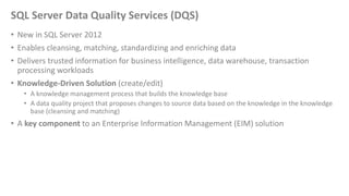SQL Server Data Quality Services (DQS)
• New in SQL Server 2012
• Enables cleansing, matching, standardizing and enriching data
• Delivers trusted information for business intelligence, data warehouse, transaction
processing workloads
• Knowledge-Driven Solution (create/edit)
• A knowledge management process that builds the knowledge base
• A data quality project that proposes changes to source data based on the knowledge in the knowledge
base (cleansing and matching)
• A key component to an Enterprise Information Management (EIM) solution
 