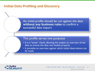 Copyright 2016 by Data Blueprint
22
An initial profile should be run against the data
without any business rules to confirm a
successful data import.
This profile serves two purposes
• It is a “sense” check, allowing the analyst an overview of the
data to ensure the data was loaded properly.
• It provides an overview against which initial observations can
be made.
Initial Data Profiling and Discovery
 