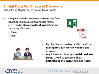 Copyright 2016 by Data Blueprint
• It may be advisable to extract information from
reporting tool results into another format
which can be shared with all members of
the data quality team.
• Excel
• PDF
• Peculiarities of the data profile should be
highlighted for review with the data
owners.
• Any inferences about potential business
rules, as well as questions about
patterns in the data, should be noted.
Initial Data Profiling and Discovery
Collect and Report Information from Profile
 