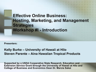 Effective Online Business:  Hosting, Marketing, and Management Strategies Workshop #I - Introduction Presenters: Kelly Burke – University of Hawaii at Hilo Steven Parente – Aina Hawaiian Tropical Products Supported by a USDA Cooperative State Research, Education and Extension Service Grant through the University of Hawaii at Hilo and College of Business and Economics Dean Dr. Marcia Sakai 