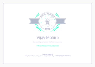 Cer
tiﬁcate of Complet
ion
DATAQUEST
LEA
R
N
IN
G
D ATA S C I E N C E
BY
D
O
IN
G
Vijay Mohire
Successfully completed the following course
PYTHON PROGRAMMING: BEGINNER
Issued on 2018-08-22
Verify this certificate at https://www.dataquest.io/verify_cert/VTYMCNB3QJWLJMEO1BPU/
 