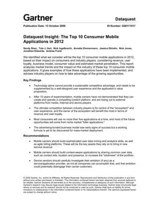 Dataquest
Publication Date: 13 October 2009                                                            ID Number: G00171017



Dataquest Insight: The Top 10 Consumer Mobile
Applications in 2012
Sandy Shen, Tole J. Hart, Nick Ingelbrecht, Annette Zimmermann, Jessica Ekholm, Nick Jones,
Jonathan Edwards, Andrew Frank

We identified what we consider will be the top 10 consumer mobile applications in 2012,
based on their impact on consumers and industry players, considering revenue, user
loyalty, business model, consumer value and estimated market penetration. This report
analyzes market trends and the impact on the industry of these top 10 consumer mobile
applications. It gives examples of how these applications have been implemented, and
advises industry players on how to take advantage of the growing opportunities.

Key Findings
      •    Technology alone cannot provide a sustainable competitive advantage, and needs to be
           supplemented by a well-designed user experience and the application's value
           proposition.

      •    After 10 years of experimentation, mobile carriers have not demonstrated that they can
           create and operate a compelling content platform, and are losing out to external
           platforms from media, Internet and device players.

      •    The ultimate competition between industry players is for control of the "ecosystem" and
           user experience, and the owner of the ecosystem will benefit the most in terms of
           revenue and user loyalty.

      •    Most consumers will use no more than five applications at a time, and most of the future
           opportunities will come from niche market "killer applications."

      •    The advertising-funded business model saw early signs of success but a working
           formula is yet to be discovered for mass-market deployment.

Recommendations
      •    Mobile carriers should build sophisticated user data mining and analytics skills, as well
           as agile billing platforms. These will be the key assets they rely on to bring in new
           service revenue.

      •    Mobile carriers should build context-aware applications by sharing common user data,
           such as contact lists, location and presence, to increase the "stickiness" of the portfolio.

      •    Device vendors should carefully investigate their ambition (if any) as a
           service/application provider, as not all companies can accomplish that, and that ambition
           could potentially disengage their carrier customers.



© 2009 Gartner, Inc. and/or its Affiliates. All Rights Reserved. Reproduction and distribution of this publication in any form
without prior written permission is forbidden. The information contained herein has been obtained from sources believed to
be reliable. Gartner disclaims all warranties as to the accuracy, completeness or adequacy of such information. Although
Gartner's research may discuss legal issues related to the information technology business, Gartner does not provide legal
advice or services and its research should not be construed or used as such. Gartner shall have no liability for errors,
omissions or inadequacies in the information contained herein or for interpretations thereof. The opinions expressed herein
are subject to change without notice.
 