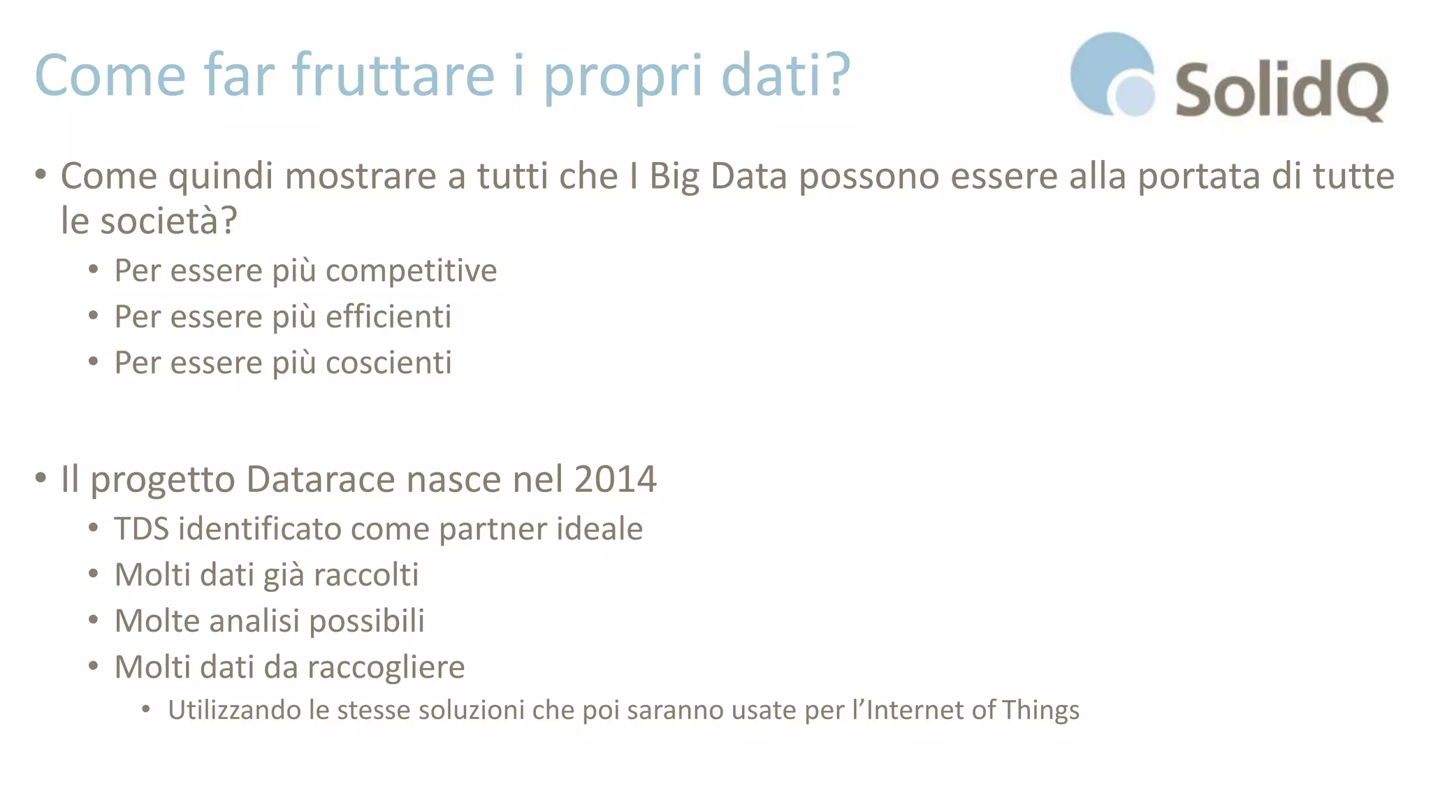 Come far fruttare i propri dati?
• Come quindi mostrare a tutti che I Big Data possono essere alla portata di tutte
le società?
• Per essere più competitive
• Per essere più efficienti
• Per essere più coscienti
• Il progetto Datarace nasce nel 2014
• TDS identificato come partner ideale
• Molti dati già raccolti
• Molte analisi possibili
• Molti dati da raccogliere
• Utilizzando le stesse soluzioni che poi saranno usate per l’Internet of Things
 