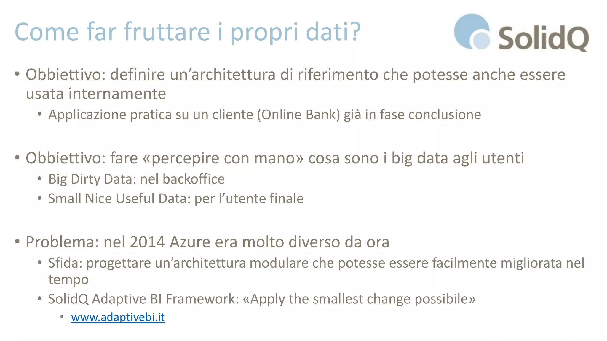 Come far fruttare i propri dati?
• Obbiettivo: definire un’architettura di riferimento che potesse anche essere
usata internamente
• Applicazione pratica su un cliente (Online Bank) già in fase conclusione
• Obbiettivo: fare «percepire con mano» cosa sono i big data agli utenti
• Big Dirty Data: nel backoffice
• Small Nice Useful Data: per l’utente finale
• Problema: nel 2014 Azure era molto diverso da ora
• Sfida: progettare un’architettura modulare che potesse essere facilmente migliorata nel
tempo
• SolidQ Adaptive BI Framework: «Apply the smallest change possibile»
• www.adaptivebi.it
 
