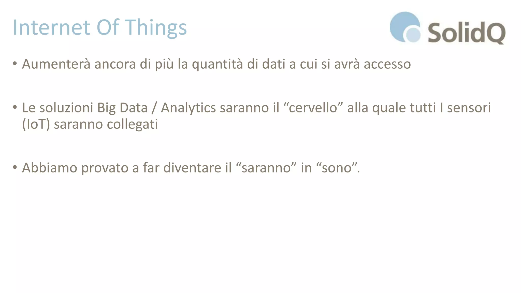 Internet Of Things
• Aumenterà ancora di più la quantità di dati a cui si avrà accesso
• Le soluzioni Big Data / Analytics saranno il “cervello” alla quale tutti I sensori
(IoT) saranno collegati
• Abbiamo provato a far diventare il “saranno” in “sono”.
 