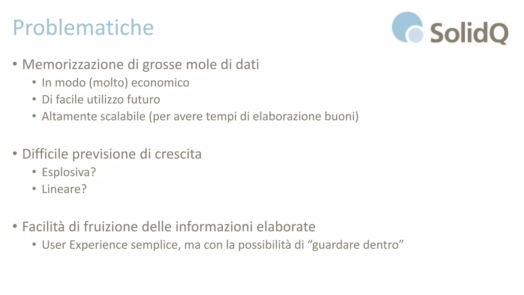 Problematiche
• Memorizzazione di grosse mole di dati
• In modo (molto) economico
• Di facile utilizzo futuro
• Altamente scalabile (per avere tempi di elaborazione buoni)
• Difficile previsione di crescita
• Esplosiva?
• Lineare?
• Facilità di fruizione delle informazioni elaborate
• User Experience semplice, ma con la possibilità di “guardare dentro”
 