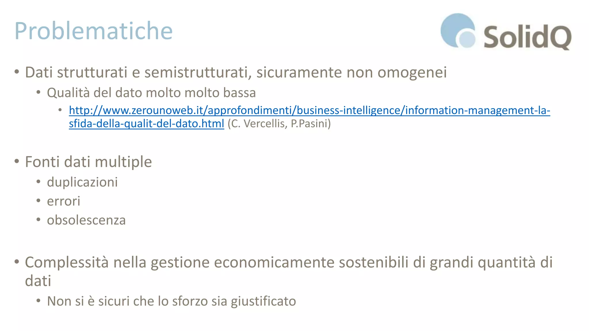 Problematiche
• Dati strutturati e semistrutturati, sicuramente non omogenei
• Qualità del dato molto molto bassa
• http://www.zerounoweb.it/approfondimenti/business-intelligence/information-management-la-
sfida-della-qualit-del-dato.html (C. Vercellis, P.Pasini)
• Fonti dati multiple
• duplicazioni
• errori
• obsolescenza
• Complessità nella gestione economicamente sostenibili di grandi quantità di
dati
• Non si è sicuri che lo sforzo sia giustificato
 