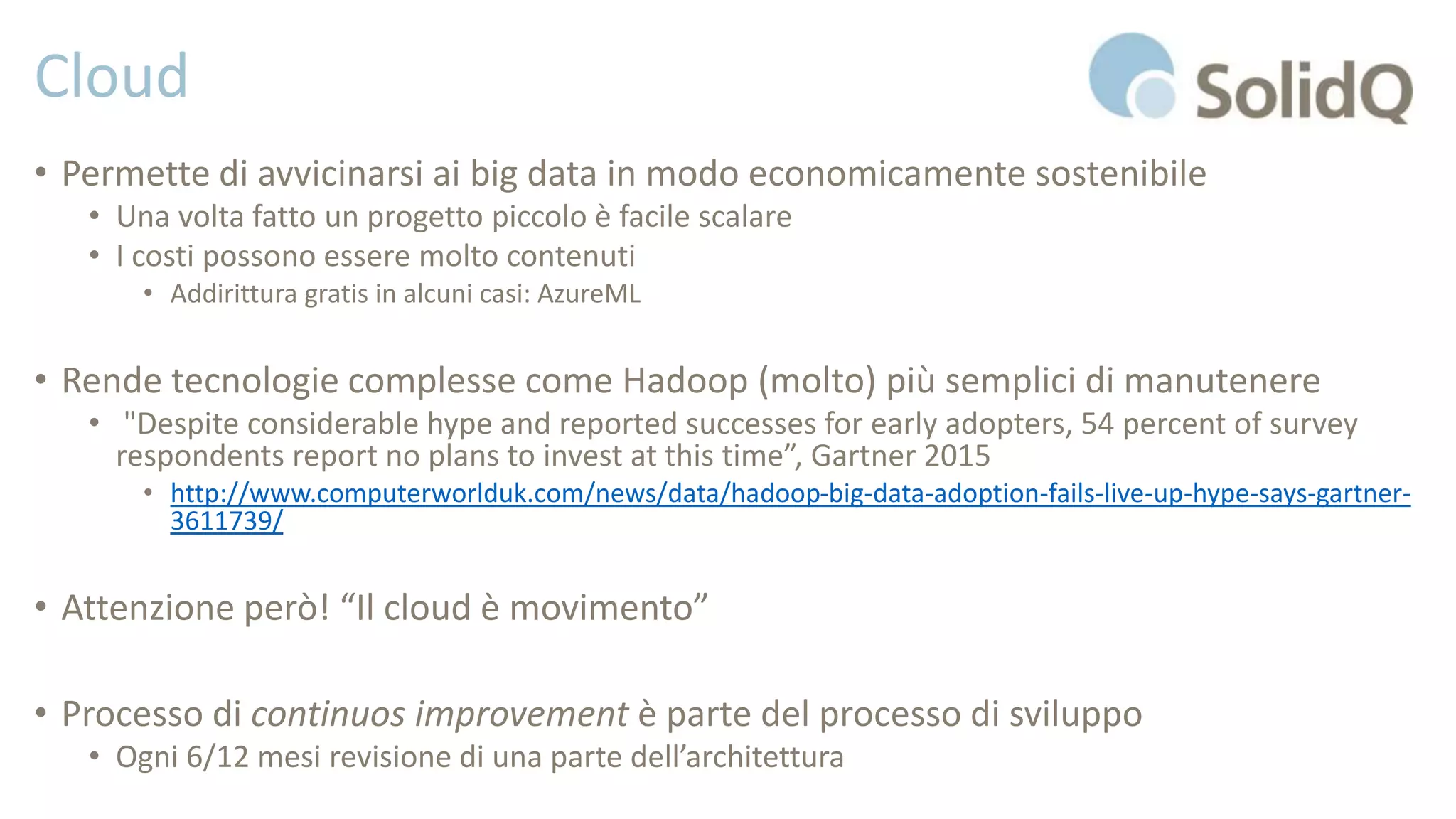 Cloud
• Permette di avvicinarsi ai big data in modo economicamente sostenibile
• Una volta fatto un progetto piccolo è facile scalare
• I costi possono essere molto contenuti
• Addirittura gratis in alcuni casi: AzureML
• Rende tecnologie complesse come Hadoop (molto) più semplici di manutenere
• "Despite considerable hype and reported successes for early adopters, 54 percent of survey
respondents report no plans to invest at this time”, Gartner 2015
• http://www.computerworlduk.com/news/data/hadoop-big-data-adoption-fails-live-up-hype-says-gartner-
3611739/
• Attenzione però! “Il cloud è movimento”
• Processo di continuos improvement è parte del processo di sviluppo
• Ogni 6/12 mesi revisione di una parte dell’architettura
 