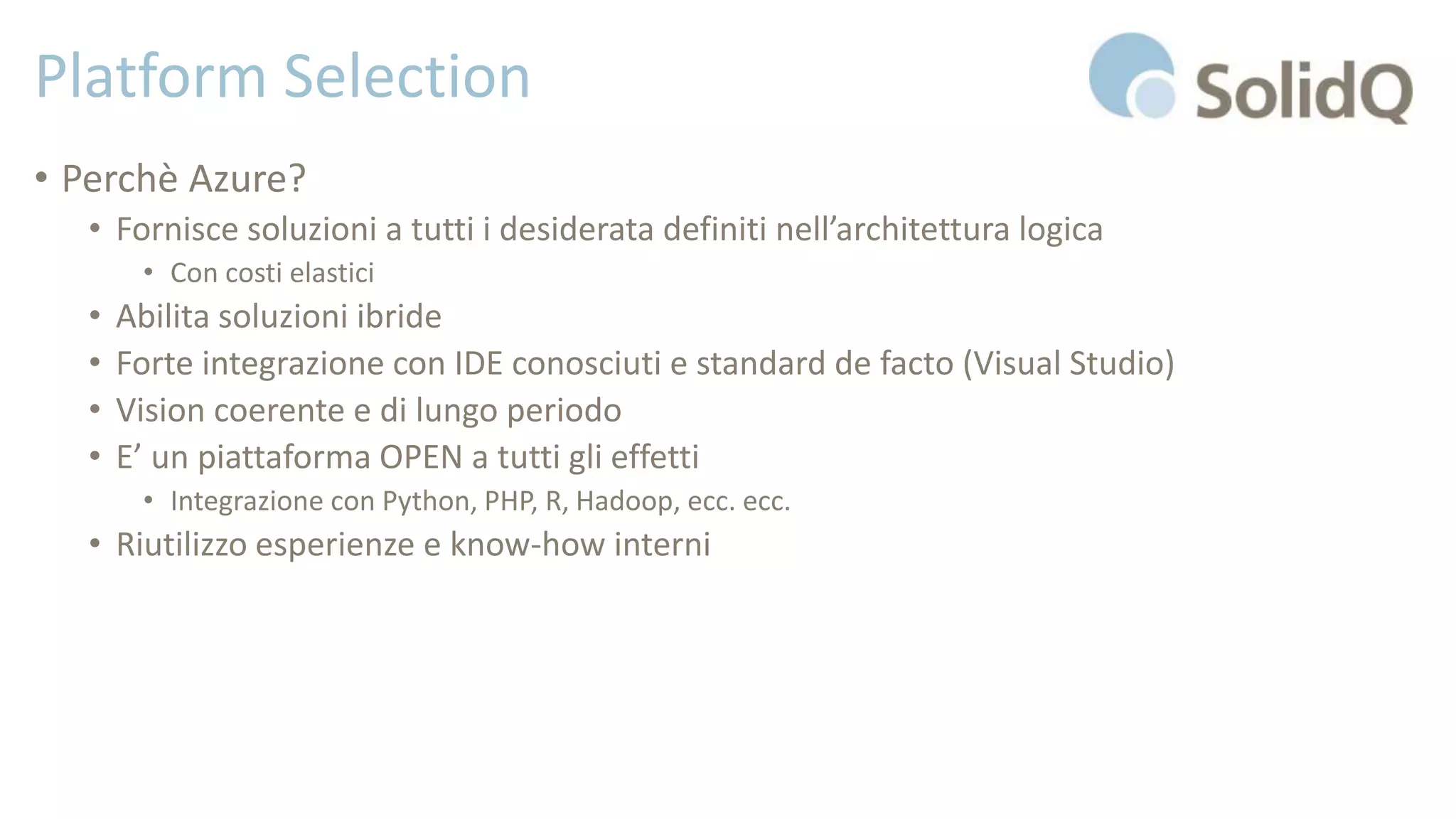 Platform Selection
• Perchè Azure?
• Fornisce soluzioni a tutti i desiderata definiti nell’architettura logica
• Con costi elastici
• Abilita soluzioni ibride
• Forte integrazione con IDE conosciuti e standard de facto (Visual Studio)
• Vision coerente e di lungo periodo
• E’ un piattaforma OPEN a tutti gli effetti
• Integrazione con Python, PHP, R, Hadoop, ecc. ecc.
• Riutilizzo esperienze e know-how interni
 