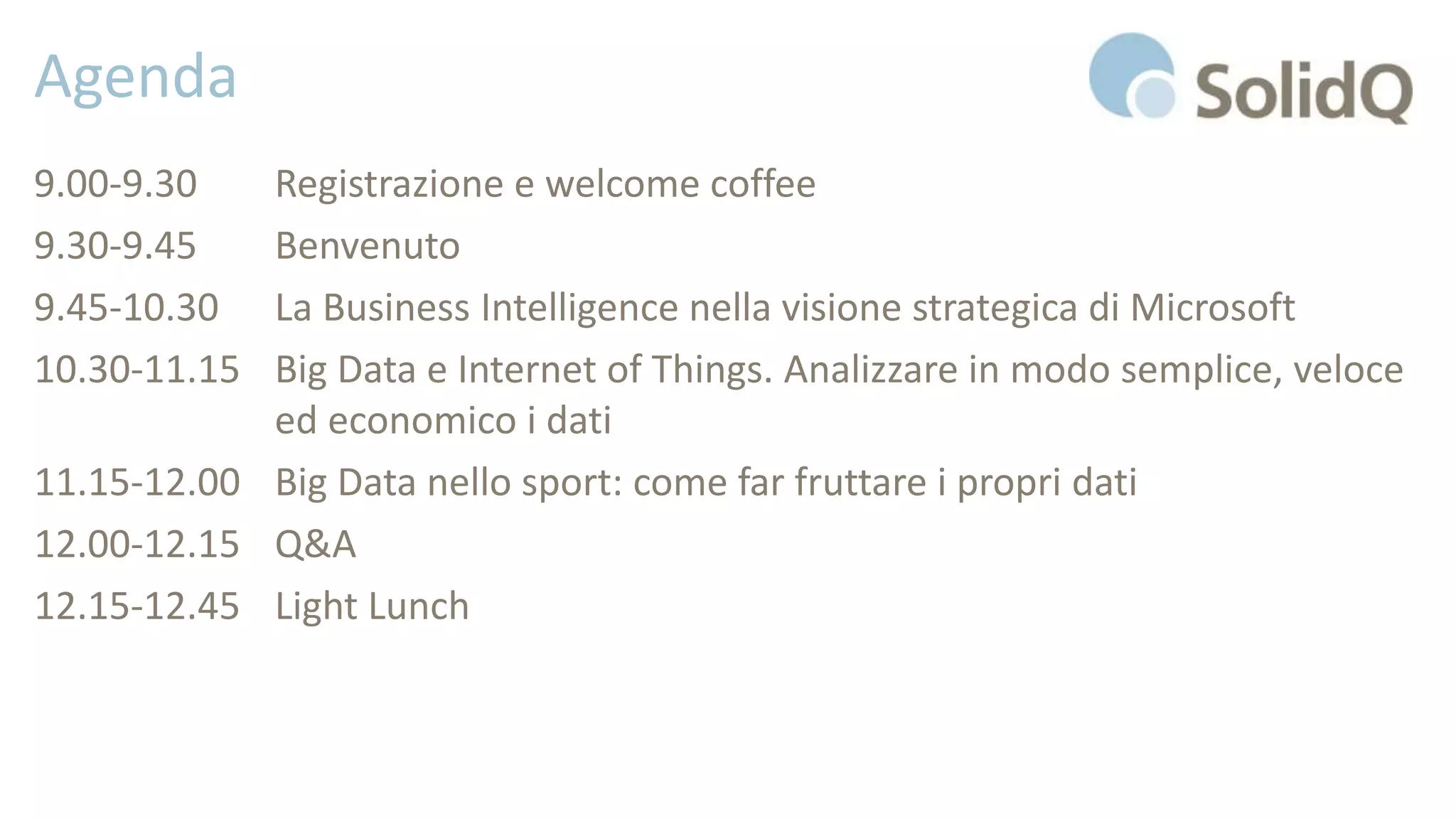 Agenda
9.00-9.30 Registrazione e welcome coffee
9.30-9.45 Benvenuto
9.45-10.30 La Business Intelligence nella visione strategica di Microsoft
10.30-11.15 Big Data e Internet of Things. Analizzare in modo semplice, veloce
ed economico i dati
11.15-12.00 Big Data nello sport: come far fruttare i propri dati
12.00-12.15 Q&A
12.15-12.45 Light Lunch
 
