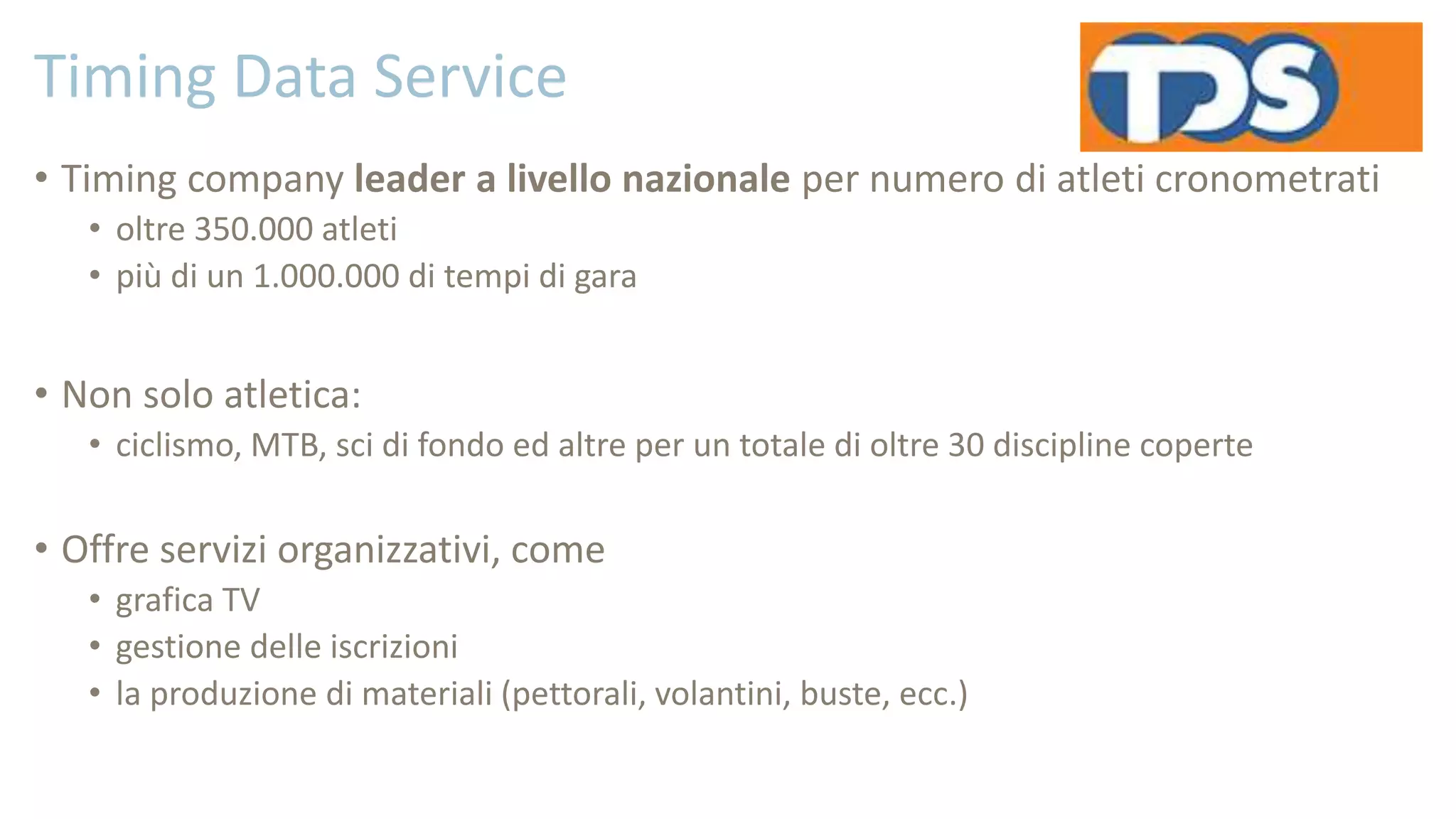 Timing Data Service
• Timing company leader a livello nazionale per numero di atleti cronometrati
• oltre 350.000 atleti
• più di un 1.000.000 di tempi di gara
• Non solo atletica:
• ciclismo, MTB, sci di fondo ed altre per un totale di oltre 30 discipline coperte
• Offre servizi organizzativi, come
• grafica TV
• gestione delle iscrizioni
• la produzione di materiali (pettorali, volantini, buste, ecc.)
 