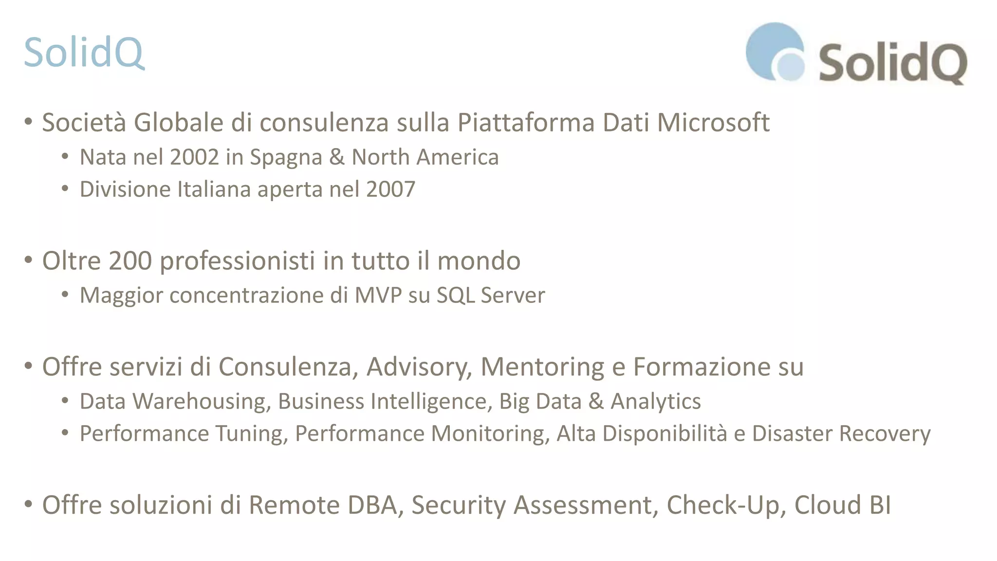 SolidQ
• Società Globale di consulenza sulla Piattaforma Dati Microsoft
• Nata nel 2002 in Spagna & North America
• Divisione Italiana aperta nel 2007
• Oltre 200 professionisti in tutto il mondo
• Maggior concentrazione di MVP su SQL Server
• Offre servizi di Consulenza, Advisory, Mentoring e Formazione su
• Data Warehousing, Business Intelligence, Big Data & Analytics
• Performance Tuning, Performance Monitoring, Alta Disponibilità e Disaster Recovery
• Offre soluzioni di Remote DBA, Security Assessment, Check-Up, Cloud BI
 