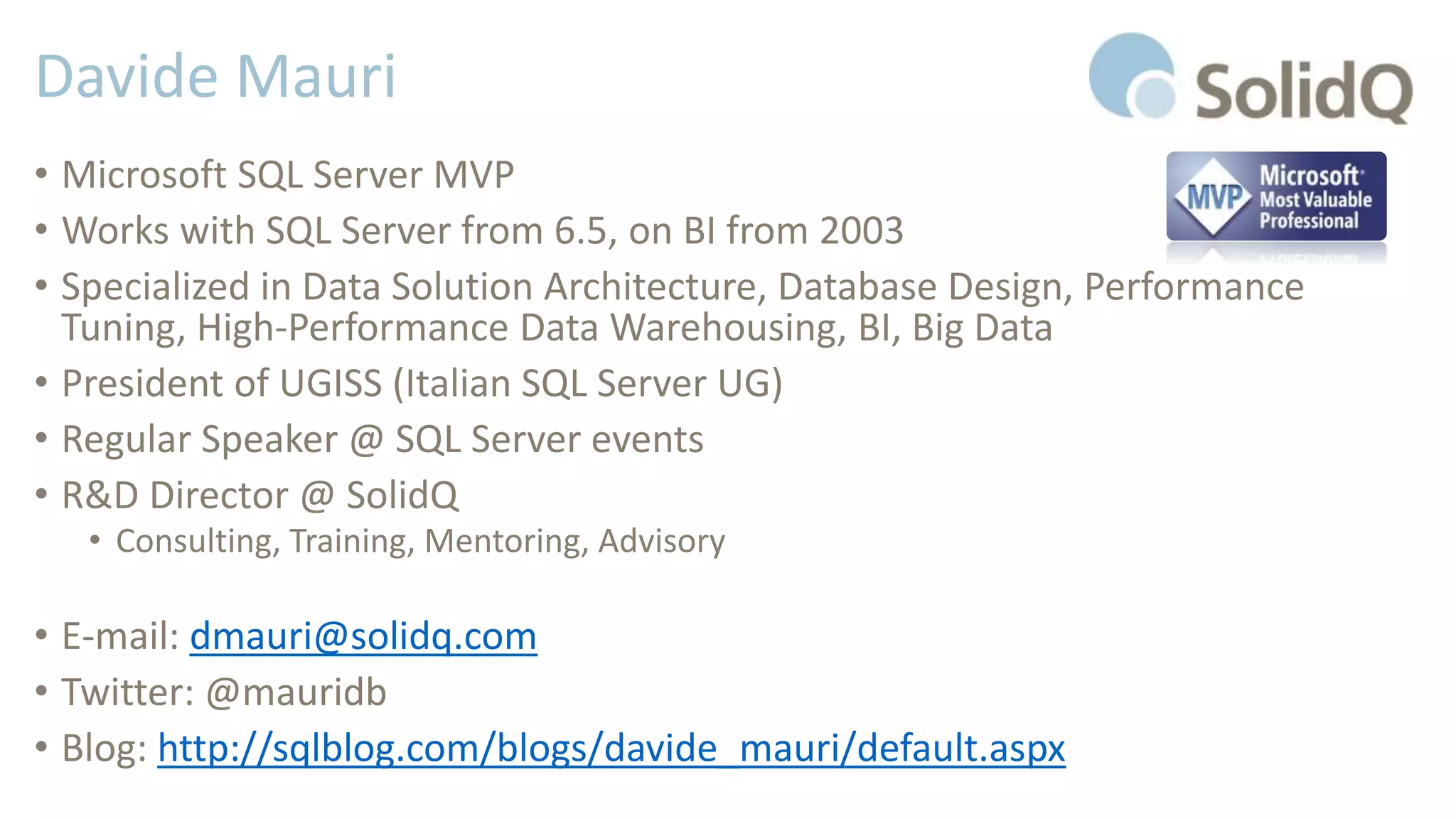 Davide Mauri
• Microsoft SQL Server MVP
• Works with SQL Server from 6.5, on BI from 2003
• Specialized in Data Solution Architecture, Database Design, Performance
Tuning, High-Performance Data Warehousing, BI, Big Data
• President of UGISS (Italian SQL Server UG)
• Regular Speaker @ SQL Server events
• R&D Director @ SolidQ
• Consulting, Training, Mentoring, Advisory
• E-mail: dmauri@solidq.com
• Twitter: @mauridb
• Blog: http://sqlblog.com/blogs/davide_mauri/default.aspx
 