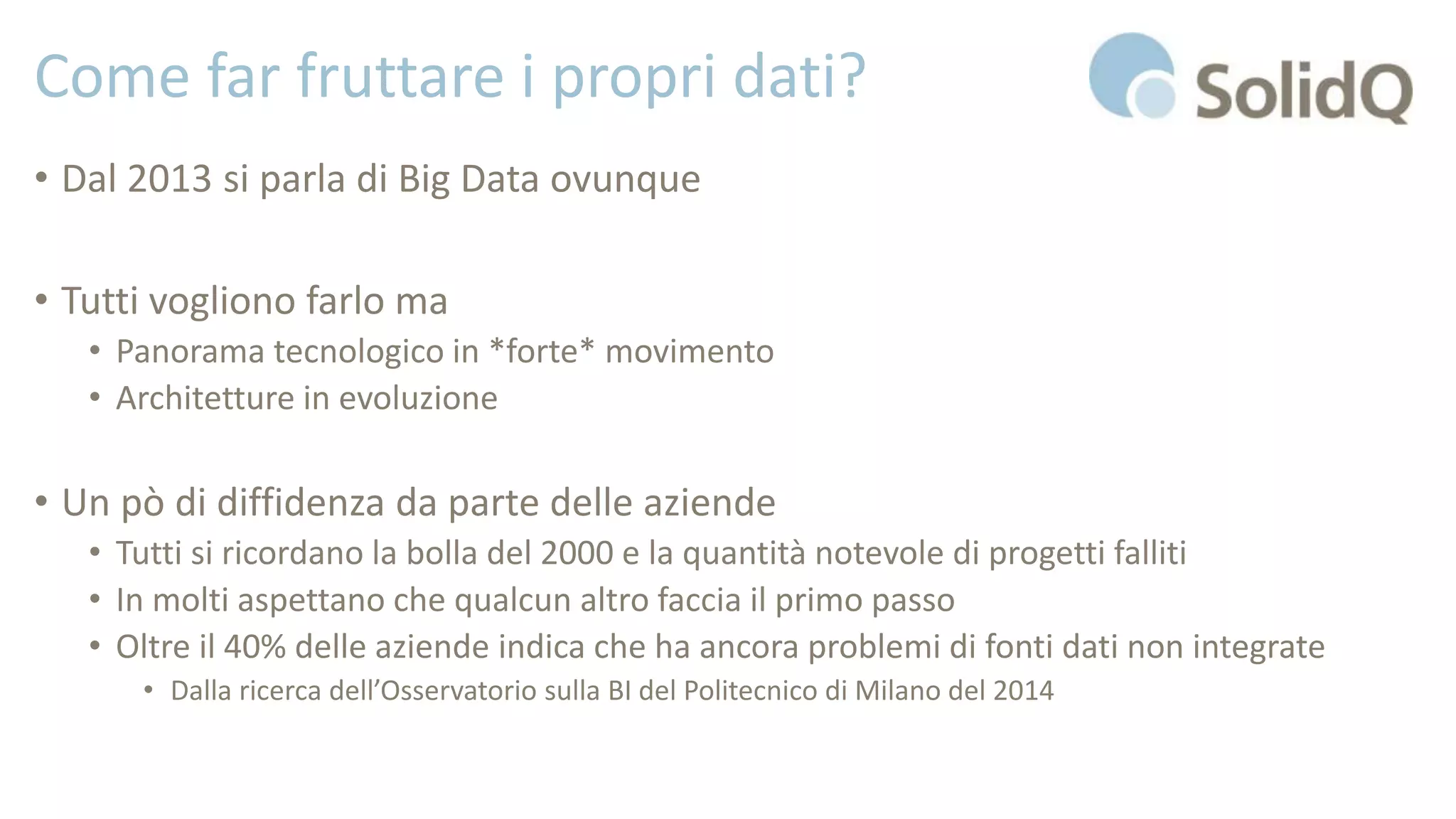 Come far fruttare i propri dati?
• Dal 2013 si parla di Big Data ovunque
• Tutti vogliono farlo ma
• Panorama tecnologico in *forte* movimento
• Architetture in evoluzione
• Un pò di diffidenza da parte delle aziende
• Tutti si ricordano la bolla del 2000 e la quantità notevole di progetti falliti
• In molti aspettano che qualcun altro faccia il primo passo
• Oltre il 40% delle aziende indica che ha ancora problemi di fonti dati non integrate
• Dalla ricerca dell’Osservatorio sulla BI del Politecnico di Milano del 2014
 