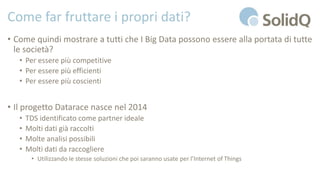 Come far fruttare i propri dati?
• Come quindi mostrare a tutti che I Big Data possono essere alla portata di tutte
le società?
• Per essere più competitive
• Per essere più efficienti
• Per essere più coscienti
• Il progetto Datarace nasce nel 2014
• TDS identificato come partner ideale
• Molti dati già raccolti
• Molte analisi possibili
• Molti dati da raccogliere
• Utilizzando le stesse soluzioni che poi saranno usate per l’Internet of Things
 