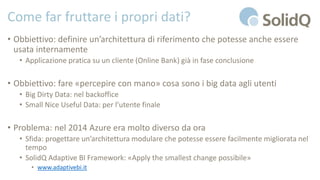 Come far fruttare i propri dati?
• Obbiettivo: definire un’architettura di riferimento che potesse anche essere
usata internamente
• Applicazione pratica su un cliente (Online Bank) già in fase conclusione
• Obbiettivo: fare «percepire con mano» cosa sono i big data agli utenti
• Big Dirty Data: nel backoffice
• Small Nice Useful Data: per l’utente finale
• Problema: nel 2014 Azure era molto diverso da ora
• Sfida: progettare un’architettura modulare che potesse essere facilmente migliorata nel
tempo
• SolidQ Adaptive BI Framework: «Apply the smallest change possibile»
• www.adaptivebi.it
 