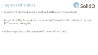 Internet Of Things
• Aumenterà ancora di più la quantità di dati a cui si avrà accesso
• Le soluzioni Big Data / Analytics saranno il “cervello” alla quale tutti I sensori
(IoT) saranno collegati
• Abbiamo provato a far diventare il “saranno” in “sono”.
 