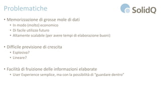 Problematiche
• Memorizzazione di grosse mole di dati
• In modo (molto) economico
• Di facile utilizzo futuro
• Altamente scalabile (per avere tempi di elaborazione buoni)
• Difficile previsione di crescita
• Esplosiva?
• Lineare?
• Facilità di fruizione delle informazioni elaborate
• User Experience semplice, ma con la possibilità di “guardare dentro”
 