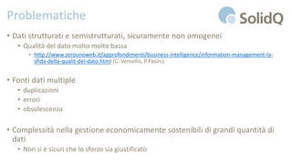 Problematiche
• Dati strutturati e semistrutturati, sicuramente non omogenei
• Qualità del dato molto molto bassa
• http://www.zerounoweb.it/approfondimenti/business-intelligence/information-management-la-
sfida-della-qualit-del-dato.html (C. Vercellis, P.Pasini)
• Fonti dati multiple
• duplicazioni
• errori
• obsolescenza
• Complessità nella gestione economicamente sostenibili di grandi quantità di
dati
• Non si è sicuri che lo sforzo sia giustificato
 