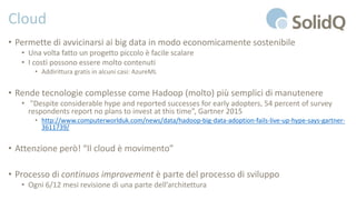 Cloud
• Permette di avvicinarsi ai big data in modo economicamente sostenibile
• Una volta fatto un progetto piccolo è facile scalare
• I costi possono essere molto contenuti
• Addirittura gratis in alcuni casi: AzureML
• Rende tecnologie complesse come Hadoop (molto) più semplici di manutenere
• "Despite considerable hype and reported successes for early adopters, 54 percent of survey
respondents report no plans to invest at this time”, Gartner 2015
• http://www.computerworlduk.com/news/data/hadoop-big-data-adoption-fails-live-up-hype-says-gartner-
3611739/
• Attenzione però! “Il cloud è movimento”
• Processo di continuos improvement è parte del processo di sviluppo
• Ogni 6/12 mesi revisione di una parte dell’architettura
 