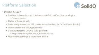 Platform Selection
• Perchè Azure?
• Fornisce soluzioni a tutti i desiderata definiti nell’architettura logica
• Con costi elastici
• Abilita soluzioni ibride
• Forte integrazione con IDE conosciuti e standard de facto (Visual Studio)
• Vision coerente e di lungo periodo
• E’ un piattaforma OPEN a tutti gli effetti
• Integrazione con Python, PHP, R, Hadoop, ecc. ecc.
• Riutilizzo esperienze e know-how interni
 