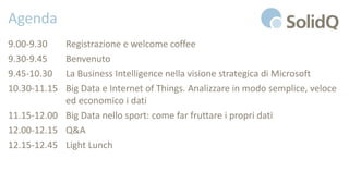 Agenda
9.00-9.30 Registrazione e welcome coffee
9.30-9.45 Benvenuto
9.45-10.30 La Business Intelligence nella visione strategica di Microsoft
10.30-11.15 Big Data e Internet of Things. Analizzare in modo semplice, veloce
ed economico i dati
11.15-12.00 Big Data nello sport: come far fruttare i propri dati
12.00-12.15 Q&A
12.15-12.45 Light Lunch
 