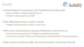 SolidQ
• Società Globale di consulenza sulla Piattaforma Dati Microsoft
• Nata nel 2002 in Spagna & North America
• Divisione Italiana aperta nel 2007
• Oltre 200 professionisti in tutto il mondo
• Maggior concentrazione di MVP su SQL Server
• Offre servizi di Consulenza, Advisory, Mentoring e Formazione su
• Data Warehousing, Business Intelligence, Big Data & Analytics
• Performance Tuning, Performance Monitoring, Alta Disponibilità e Disaster Recovery
• Offre soluzioni di Remote DBA, Security Assessment, Check-Up, Cloud BI
 