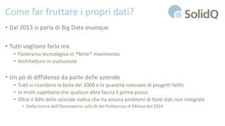 Come far fruttare i propri dati?
• Dal 2013 si parla di Big Data ovunque
• Tutti vogliono farlo ma
• Panorama tecnologico in *forte* movimento
• Architetture in evoluzione
• Un pò di diffidenza da parte delle aziende
• Tutti si ricordano la bolla del 2000 e la quantità notevole di progetti falliti
• In molti aspettano che qualcun altro faccia il primo passo
• Oltre il 40% delle aziende indica che ha ancora problemi di fonti dati non integrate
• Dalla ricerca dell’Osservatorio sulla BI del Politecnico di Milano del 2014
 