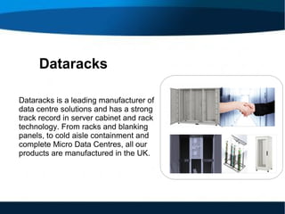 Dataracks
Dataracks is a leading manufacturer of
data centre solutions and has a strong
track record in server cabinet and rack
technology. From racks and blanking
panels, to cold aisle containment and
complete Micro Data Centres, all our
products are manufactured in the UK.
 