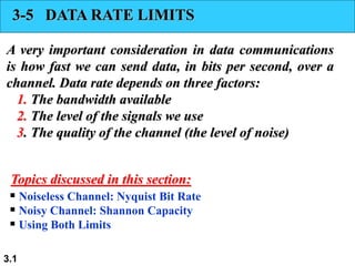 3.1
3-5 DATA RATE LIMITS
A very important consideration in data communications
is how fast we can send data, in bits per second, over a
channel. Data rate depends on three factors:
1. The bandwidth available
2. The level of the signals we use
3. The quality of the channel (the level of noise)
 Noiseless Channel: Nyquist Bit Rate
 Noisy Channel: Shannon Capacity
 Using Both Limits
Topics discussed in this section:
 