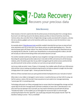 Data Recovery
Data recovery is the term used to describe the whole process of extracting data from a storage device.
By sd card I am referring not just to the obvious devices just like an internal hard drive, hard drive,
memory sticks, discs and other forms of digital data storage usually associated with computers, and also
the not so obvious gadgets such as the hard drive within your sky box or even the hard drive in your
video camera.
An example where 7 Data Recovery Suite would be needed is basically that you have an external hard
drive attached to your PC to store your music library and you are while downloading an lp - Then the
electrical power goes off! Power reduce! Your album has been half way through its download and you
are playing half of a data file. To add to your dissatisfaction or only possessing half an album, the half
will not play as it did not finish being written and contains become corrupt!
Yet another example could be you might be at your daughters marriage ceremony with your camcorder.
Recording the special day personally ready to burn to be able to DVDs and send out to all the faraway
relatives, when the battery pack dies! So you didn't managed to get the whole service and the bit that
you did record will not be written correctly, turn out to be corrupt and will not enjoy!
Just so you really see what i mean, I'll give a 3 rd example; Your toddler walks off with your USB memory
stick and then returns looking very pleased using himself as he features placed it straight into the toilet Unhappy doesn't do it proper rights - I know just what this feels like...
All three of these examples leave you quite gutted and data healing becomes your next plan of action!
When data is virus ridden or damaged in some manner, it could be that you can hear half of a song, see
half of a picture, notice a film but don't have any picture or just a plain error message expressing,
"cannot open file" or something similar.
Technology enthusiasts can Yahoo and google how to recover data from damaged files storage and find
a great deal of info from message boards and how-to websites on how to do it. Data Recovery is not
easy and if you do attempt to do it yourself, you may need to familiarize yourself with the phrase
"hexadecimal editor" as this enables you to interrogate the record one byte at a time through
comparing the bytes from the "good file", you could copy and paste these people into the "bad" file
therefore making it correct - This is a minefield!

 