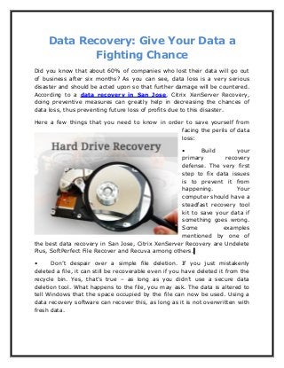 Data Recovery: Give Your Data a
Fighting Chance
Did you know that about 60% of companies who lost their data will go out
of business after six months? As you can see, data loss is a very serious
disaster and should be acted upon so that further damage will be countered.
According to a data recovery in San Jose, Citrix XenServer Recovery,
doing preventive measures can greatly help in decreasing the chances of
data loss, thus preventing future loss of profits due to this disaster.
Here a few things that you need to know in order to save yourself from
facing the perils of data
loss:
• Build your
primary recovery
defense. The very first
step to fix data issues
is to prevent it from
happening. Your
computer should have a
steadfast recovery tool
kit to save your data if
something goes wrong.
Some examples
mentioned by one of
the best data recovery in San Jose, Citrix XenServer Recovery are Undelete
Plus, SoftPerfect File Recover and Recuva among others.
• Don’t despair over a simple file deletion. If you just mistakenly
deleted a file, it can still be recoverable even if you have deleted it from the
recycle bin. Yes, that’s true – as long as you didn’t use a secure data
deletion tool. What happens to the file, you may ask. The data is altered to
tell Windows that the space occupied by the file can now be used. Using a
data recovery software can recover this, as long as it is not overwritten with
fresh data.
 