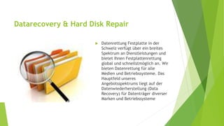 Datarecovery & Hard Disk Repair 
 Datenrettung Festplatte in der 
Schweiz verfügt über ein breites 
Spektrum an Dienstleistungen und 
bietet Ihnen Festplattenrettung 
global und schnellstmöglich an. Wir 
bieten Datenrettung für alle 
Medien und Betriebssysteme. Das 
Hauptfeld unseres 
Angebotsspektrums liegt auf der 
Datenwiederherstellung (Data 
Recovery) für Datenträger diverser 
Marken und Betriebssysteme 
 