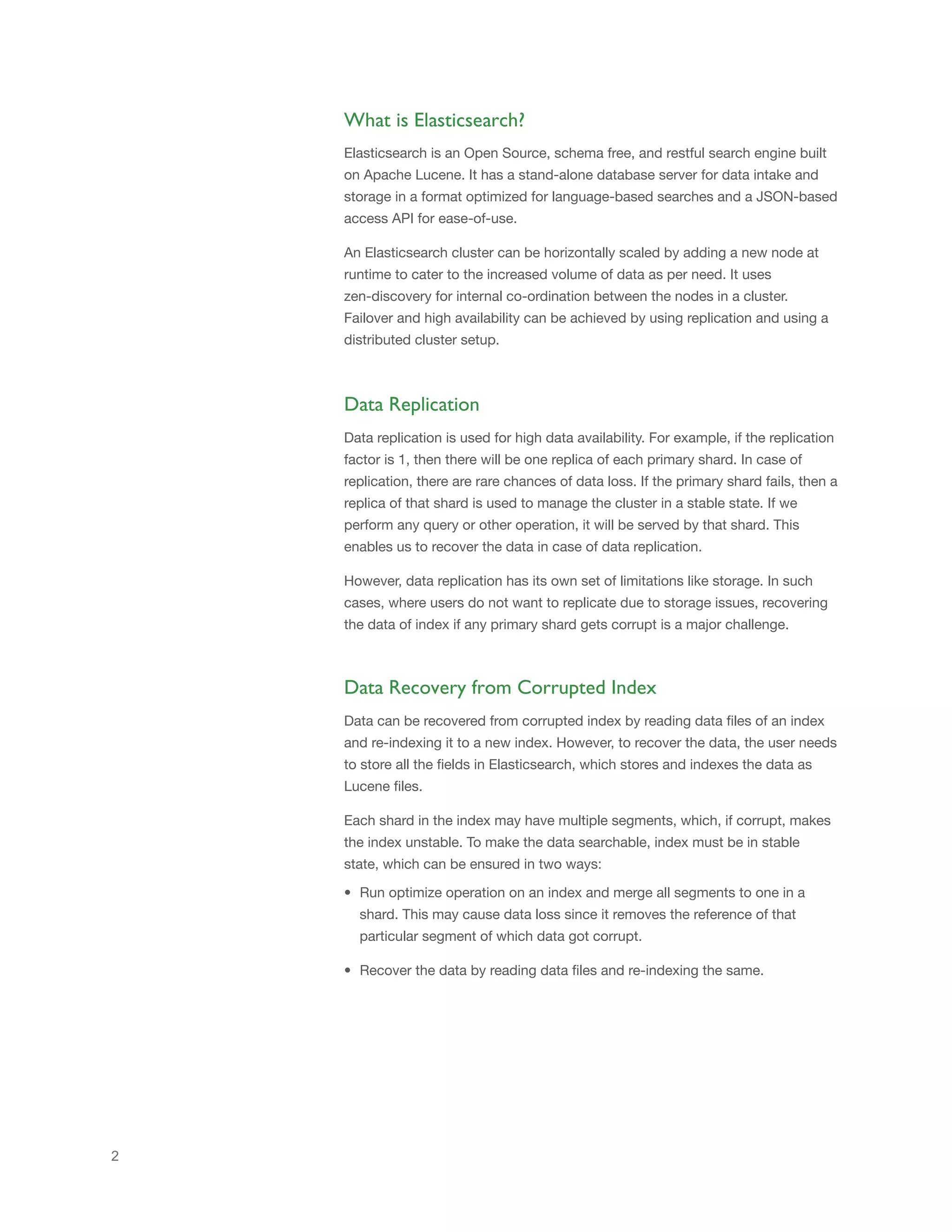Elasticsearch is an Open Source, schema free, and restful search engine built
on Apache Lucene. It has a stand-alone database server for data intake and
storage in a format optimized for language-based searches and a JSON-based
access API for ease-of-use.
An Elasticsearch cluster can be horizontally scaled by adding a new node at
runtime to cater to the increased volume of data as per need. It uses
zen-discovery for internal co-ordination between the nodes in a cluster.
Failover and high availability can be achieved by using replication and using a
distributed cluster setup.
What is Elasticsearch?
2
Data Replication
Data replication is used for high data availability. For example, if the replication
factor is 1, then there will be one replica of each primary shard. In case of
replication, there are rare chances of data loss. If the primary shard fails, then a
replica of that shard is used to manage the cluster in a stable state. If we
perform any query or other operation, it will be served by that shard. This
enables us to recover the data in case of data replication.
However, data replication has its own set of limitations like storage. In such
cases, where users do not want to replicate due to storage issues, recovering
the data of index if any primary shard gets corrupt is a major challenge.
Data Recovery from Corrupted Index
Data can be recovered from corrupted index by reading data files of an index
and re-indexing it to a new index. However, to recover the data, the user needs
to store all the fields in Elasticsearch, which stores and indexes the data as
Lucene files.
Each shard in the index may have multiple segments, which, if corrupt, makes
the index unstable. To make the data searchable, index must be in stable
state, which can be ensured in two ways:
• Run optimize operation on an index and merge all segments to one in a
shard. This may cause data loss since it removes the reference of that
particular segment of which data got corrupt.
• Recover the data by reading data files and re-indexing the same.
 