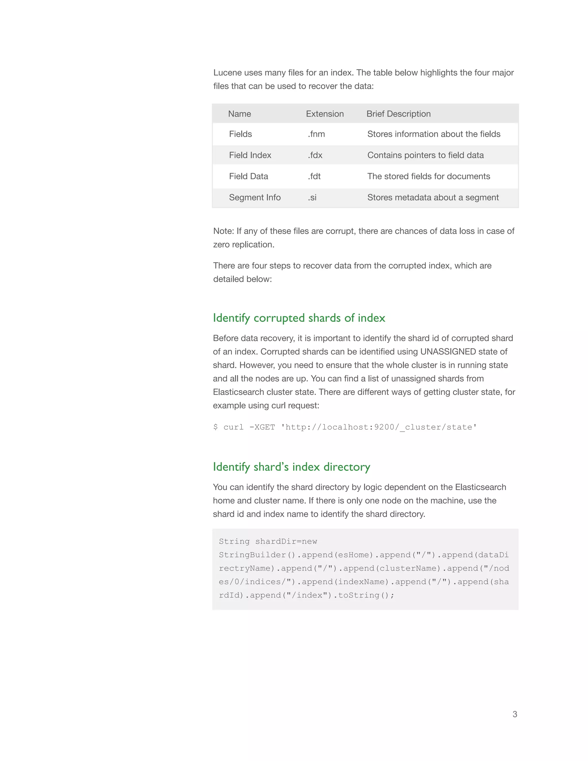 3
Lucene uses many files for an index. The table below highlights the four major
files that can be used to recover the data:
Name Extension Brief Description
Fields .fnm Stores information about the fields
Field Index .fdx Contains pointers to field data
Field Data .fdt The stored fields for documents
Segment Info .si Stores metadata about a segment
Note: If any of these files are corrupt, there are chances of data loss in case of
zero replication.
There are four steps to recover data from the corrupted index, which are
detailed below:
Before data recovery, it is important to identify the shard id of corrupted shard
of an index. Corrupted shards can be identified using UNASSIGNED state of
shard. However, you need to ensure that the whole cluster is in running state
and all the nodes are up. You can find a list of unassigned shards from
Elasticsearch cluster state. There are different ways of getting cluster state, for
example using curl request:
$ curl -XGET 'http://localhost:9200/_cluster/state'
Identify corrupted shards of index
You can identify the shard directory by logic dependent on the Elasticsearch
home and cluster name. If there is only one node on the machine, use the
shard id and index name to identify the shard directory.
Identify shard’s index directory
String shardDir=new
StringBuilder().append(esHome).append("/").append(dataDi
rectryName).append("/").append(clusterName).append("/nod
es/0/indices/").append(indexName).append("/").append(sha
rdId).append("/index").toString();
 