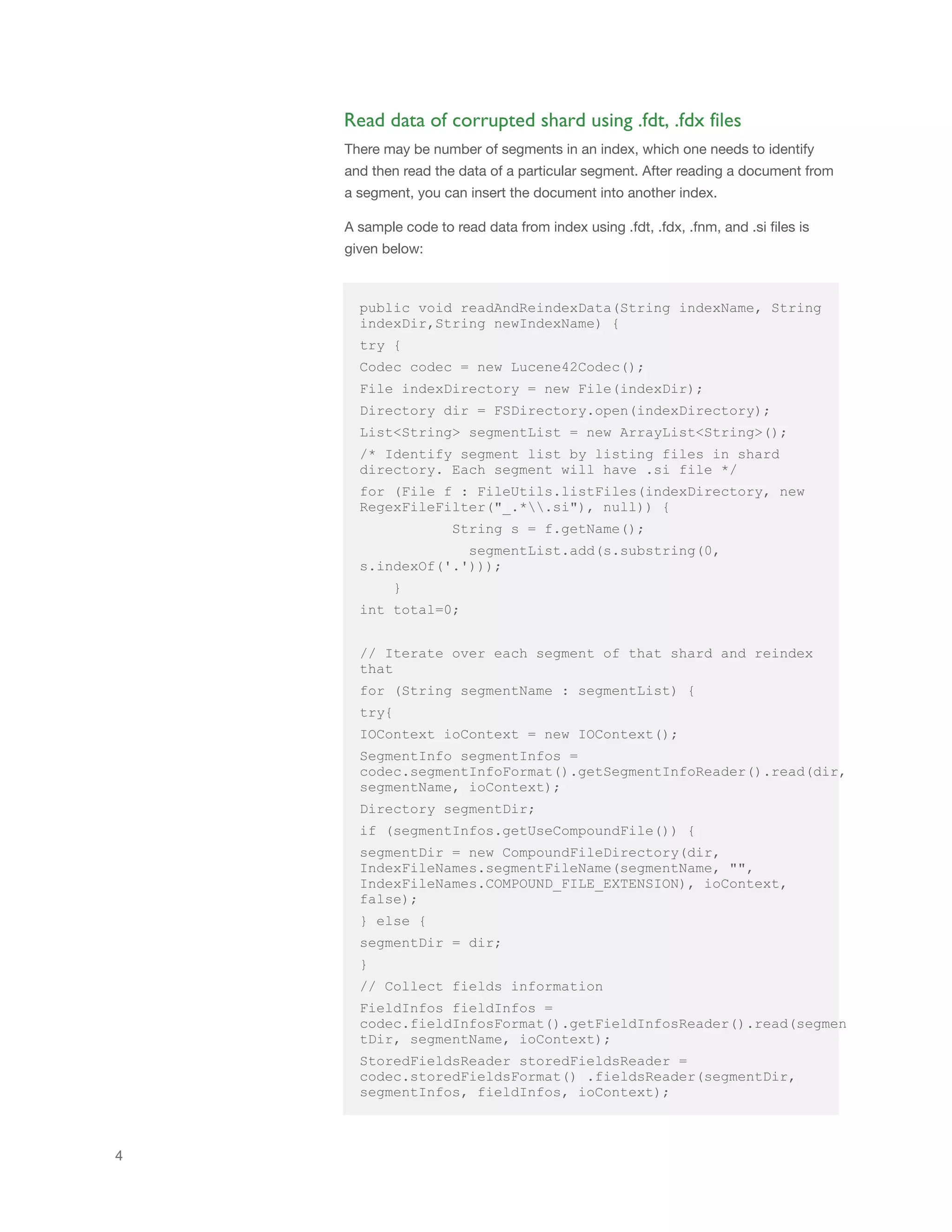 4
public void readAndReindexData(String indexName, String
indexDir,String newIndexName) {
try {
Codec codec = new Lucene42Codec();
File indexDirectory = new File(indexDir);
Directory dir = FSDirectory.open(indexDirectory);
List<String> segmentList = new ArrayList<String>();
/* Identify segment list by listing files in shard
directory. Each segment will have .si file */
for (File f : FileUtils.listFiles(indexDirectory, new
RegexFileFilter("_.*.si"), null)) {
String s = f.getName();
segmentList.add(s.substring(0,
s.indexOf('.')));
}
int total=0;
// Iterate over each segment of that shard and reindex
that
for (String segmentName : segmentList) {
try{
IOContext ioContext = new IOContext();
SegmentInfo segmentInfos =
codec.segmentInfoFormat().getSegmentInfoReader().read(dir,
segmentName, ioContext);
Directory segmentDir;
if (segmentInfos.getUseCompoundFile()) {
segmentDir = new CompoundFileDirectory(dir,
IndexFileNames.segmentFileName(segmentName, "",
IndexFileNames.COMPOUND_FILE_EXTENSION), ioContext,
false);
} else {
segmentDir = dir;
}
// Collect fields information
FieldInfos fieldInfos =
codec.fieldInfosFormat().getFieldInfosReader().read(segmen
tDir, segmentName, ioContext);
StoredFieldsReader storedFieldsReader =
codec.storedFieldsFormat() .fieldsReader(segmentDir,
segmentInfos, fieldInfos, ioContext);
Read data of corrupted shard using .fdt, .fdx files
There may be number of segments in an index, which one needs to identify
and then read the data of a particular segment. After reading a document from
a segment, you can insert the document into another index.
A sample code to read data from index using .fdt, .fdx, .fnm, and .si files is
given below:
 
